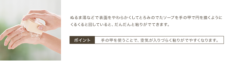 ぬるま湯などで表面をやわらかくしてとろみのでたソープを手の甲で円を描くようにくるくると回していると、だんだんと粘りがでてきます。