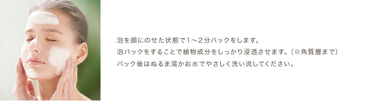 泡を顔にのせた状態で1～2分パックをします。