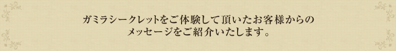 ガミラシークレットをご体験して頂いたお客様からのメッセージをご紹介いたします。